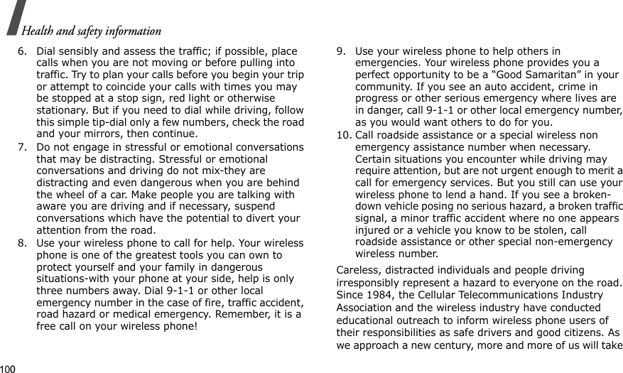 100Health and safety information6. Dial sensibly and assess the traffic; if possible, place calls when you are not moving or before pulling into traffic. Try to plan your calls before you begin your trip or attempt to coincide your calls with times you may be stopped at a stop sign, red light or otherwise stationary. But if you need to dial while driving, follow this simple tip-dial only a few numbers, check the road and your mirrors, then continue.7. Do not engage in stressful or emotional conversations that may be distracting. Stressful or emotional conversations and driving do not mix-they are distracting and even dangerous when you are behind the wheel of a car. Make people you are talking with aware you are driving and if necessary, suspend conversations which have the potential to divert your attention from the road.8. Use your wireless phone to call for help. Your wireless phone is one of the greatest tools you can own to protect yourself and your family in dangerous situations-with your phone at your side, help is only three numbers away. Dial 9-1-1 or other local emergency number in the case of fire, traffic accident, road hazard or medical emergency. Remember, it is a free call on your wireless phone!9. Use your wireless phone to help others in emergencies. Your wireless phone provides you a perfect opportunity to be a “Good Samaritan” in your community. If you see an auto accident, crime in progress or other serious emergency where lives are in danger, call 9-1-1 or other local emergency number, as you would want others to do for you.10. Call roadside assistance or a special wireless non emergency assistance number when necessary. Certain situations you encounter while driving may require attention, but are not urgent enough to merit a call for emergency services. But you still can use your wireless phone to lend a hand. If you see a broken-down vehicle posing no serious hazard, a broken traffic signal, a minor traffic accident where no one appears injured or a vehicle you know to be stolen, call roadside assistance or other special non-emergency wireless number.Careless, distracted individuals and people driving irresponsibly represent a hazard to everyone on the road. Since 1984, the Cellular Telecommunications Industry Association and the wireless industry have conducted educational outreach to inform wireless phone users of their responsibilities as safe drivers and good citizens. As we approach a new century, more and more of us will take 