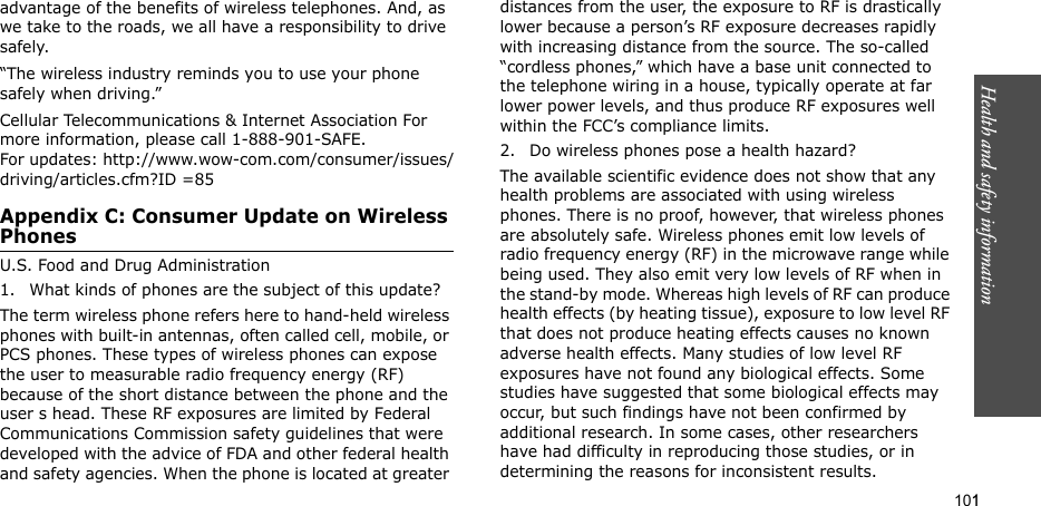 101Health and safety informationadvantage of the benefits of wireless telephones. And, as we take to the roads, we all have a responsibility to drive safely.“The wireless industry reminds you to use your phone safely when driving.”Cellular Telecommunications &amp; Internet Association For more information, please call 1-888-901-SAFE. For updates: http://www.wow-com.com/consumer/issues/driving/articles.cfm?ID =85Appendix C: Consumer Update on Wireless PhonesU.S. Food and Drug Administration1. What kinds of phones are the subject of this update?The term wireless phone refers here to hand-held wireless phones with built-in antennas, often called cell, mobile, or PCS phones. These types of wireless phones can expose the user to measurable radio frequency energy (RF) because of the short distance between the phone and the user s head. These RF exposures are limited by Federal Communications Commission safety guidelines that were developed with the advice of FDA and other federal health and safety agencies. When the phone is located at greater distances from the user, the exposure to RF is drastically lower because a person’s RF exposure decreases rapidly with increasing distance from the source. The so-called “cordless phones,” which have a base unit connected to the telephone wiring in a house, typically operate at far lower power levels, and thus produce RF exposures well within the FCC’s compliance limits.2. Do wireless phones pose a health hazard?The available scientific evidence does not show that any health problems are associated with using wireless phones. There is no proof, however, that wireless phones are absolutely safe. Wireless phones emit low levels of radio frequency energy (RF) in the microwave range while being used. They also emit very low levels of RF when in the stand-by mode. Whereas high levels of RF can produce health effects (by heating tissue), exposure to low level RF that does not produce heating effects causes no known adverse health effects. Many studies of low level RF exposures have not found any biological effects. Some studies have suggested that some biological effects may occur, but such findings have not been confirmed by additional research. In some cases, other researchers have had difficulty in reproducing those studies, or in determining the reasons for inconsistent results.