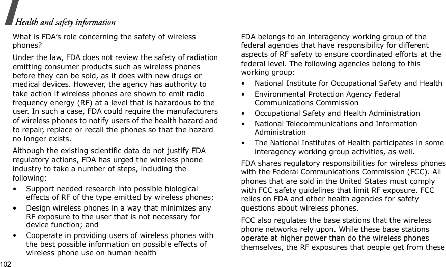 102Health and safety informationWhat is FDA’s role concerning the safety of wireless phones?Under the law, FDA does not review the safety of radiation emitting consumer products such as wireless phones before they can be sold, as it does with new drugs or medical devices. However, the agency has authority to take action if wireless phones are shown to emit radio frequency energy (RF) at a level that is hazardous to the user. In such a case, FDA could require the manufacturers of wireless phones to notify users of the health hazard and to repair, replace or recall the phones so that the hazard no longer exists.Although the existing scientific data do not justify FDA regulatory actions, FDA has urged the wireless phone industry to take a number of steps, including the following:• Support needed research into possible biological effects of RF of the type emitted by wireless phones;• Design wireless phones in a way that minimizes any RF exposure to the user that is not necessary for device function; and• Cooperate in providing users of wireless phones with the best possible information on possible effects of wireless phone use on human healthFDA belongs to an interagency working group of the federal agencies that have responsibility for different aspects of RF safety to ensure coordinated efforts at the federal level. The following agencies belong to this working group:• National Institute for Occupational Safety and Health• Environmental Protection Agency Federal Communications Commission• Occupational Safety and Health Administration• National Telecommunications and Information Administration• The National Institutes of Health participates in some interagency working group activities, as well.FDA shares regulatory responsibilities for wireless phones with the Federal Communications Commission (FCC). All phones that are sold in the United States must comply with FCC safety guidelines that limit RF exposure. FCC relies on FDA and other health agencies for safety questions about wireless phones.FCC also regulates the base stations that the wireless phone networks rely upon. While these base stations operate at higher power than do the wireless phones themselves, the RF exposures that people get from these 