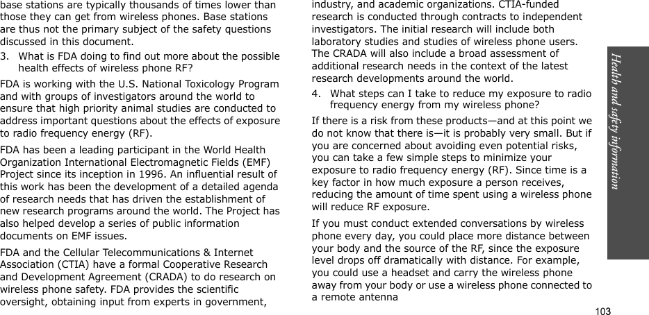 103Health and safety informationbase stations are typically thousands of times lower than those they can get from wireless phones. Base stations are thus not the primary subject of the safety questions discussed in this document.3. What is FDA doing to find out more about the possible health effects of wireless phone RF?FDA is working with the U.S. National Toxicology Program and with groups of investigators around the world to ensure that high priority animal studies are conducted to address important questions about the effects of exposure to radio frequency energy (RF).FDA has been a leading participant in the World Health Organization International Electromagnetic Fields (EMF) Project since its inception in 1996. An influential result of this work has been the development of a detailed agenda of research needs that has driven the establishment of new research programs around the world. The Project has also helped develop a series of public information documents on EMF issues.FDA and the Cellular Telecommunications &amp; Internet Association (CTIA) have a formal Cooperative Research and Development Agreement (CRADA) to do research on wireless phone safety. FDA provides the scientific oversight, obtaining input from experts in government, industry, and academic organizations. CTIA-funded research is conducted through contracts to independent investigators. The initial research will include both laboratory studies and studies of wireless phone users. The CRADA will also include a broad assessment of additional research needs in the context of the latest research developments around the world.4. What steps can I take to reduce my exposure to radio frequency energy from my wireless phone?If there is a risk from these products—and at this point we do not know that there is—it is probably very small. But if you are concerned about avoiding even potential risks, you can take a few simple steps to minimize your exposure to radio frequency energy (RF). Since time is a key factor in how much exposure a person receives, reducing the amount of time spent using a wireless phone will reduce RF exposure.If you must conduct extended conversations by wireless phone every day, you could place more distance between your body and the source of the RF, since the exposure level drops off dramatically with distance. For example, you could use a headset and carry the wireless phone away from your body or use a wireless phone connected to a remote antenna