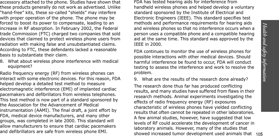 105Health and safety informationaccessory attached to the phone. Studies have shown that these products generally do not work as advertised. Unlike “hand-free” kits, these so-called “shields” may interfere with proper operation of the phone. The phone may be forced to boost its power to compensate, leading to an increase in RF absorption. In February 2002, the Federal trade Commission (FTC) charged two companies that sold devices that claimed to protect wireless phone users from radiation with making false and unsubstantiated claims. According to FTC, these defendants lacked a reasonable basis to substantiate their claim.8. What about wireless phone interference with medical equipment?Radio frequency energy (RF) from wireless phones can interact with some electronic devices. For this reason, FDA helped develop a detailed test method to measure electromagnetic interference (EMI) of implanted cardiac pacemakers and defibrillators from wireless telephones. This test method is now part of a standard sponsored by the Association for the Advancement of Medical instrumentation (AAMI). The final draft, a joint effort by FDA, medical device manufacturers, and many other groups, was completed in late 2000. This standard will allow manufacturers to ensure that cardiac pacemakers and defibrillators are safe from wireless phone EMI.FDA has tested hearing aids for interference from handheld wireless phones and helped develop a voluntary standard sponsored by the Institute of Electrical and Electronic Engineers (IEEE). This standard specifies test methods and performance requirements for hearing aids and wireless phones so that no interference occurs when a person uses a compatible phone and a compatible hearing aid at the same time. This standard was approved by the IEEE in 2000.FDA continues to monitor the use of wireless phones for possible interactions with other medical devices. Should harmful interference be found to occur, FDA will conduct testing to assess the interference and work to resolve the problem.9. What are the results of the research done already?The research done thus far has produced conflicting results, and many studies have suffered from flaws in their research methods. Animal experiments investigating the effects of radio frequency energy (RF) exposures characteristic of wireless phones have yielded conflicting results that often cannot be repeated in other laboratories. A few animal studies, however, have suggested that low levels of RF could accelerate the development of cancer in laboratory animals. However, many of the studies that showed increased tumor development used animals that 