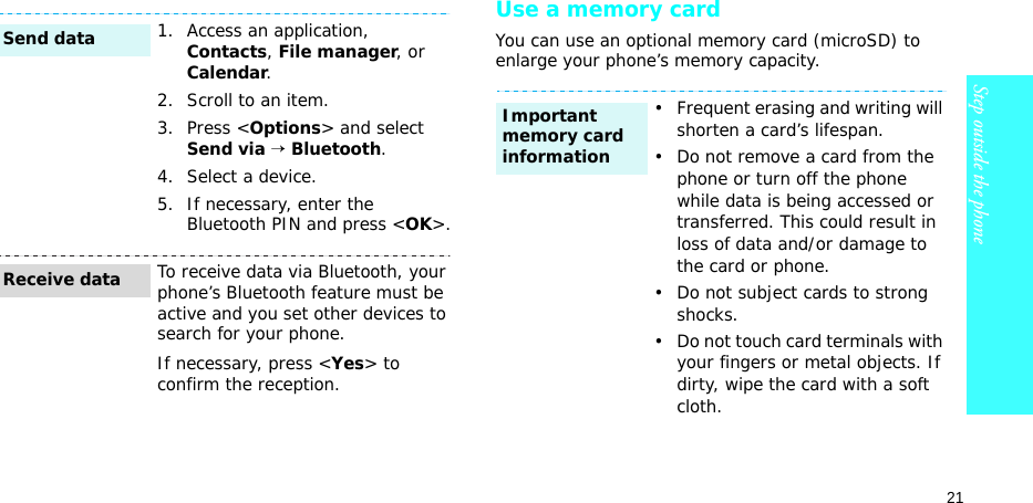 21Step outside the phoneUse a memory cardYou can use an optional memory card (microSD) to enlarge your phone’s memory capacity. 1. Access an application, Contacts, File manager, or Calendar.2. Scroll to an item.3. Press &lt;Options&gt; and select Send via → Bluetooth. 4. Select a device.5. If necessary, enter the Bluetooth PIN and press &lt;OK&gt;.To receive data via Bluetooth, your phone’s Bluetooth feature must be active and you set other devices to search for your phone.If necessary, press &lt;Yes&gt; to confirm the reception.Send dataReceive data• Frequent erasing and writing will shorten a card’s lifespan.• Do not remove a card from the phone or turn off the phone while data is being accessed or transferred. This could result in loss of data and/or damage to the card or phone.• Do not subject cards to strong shocks.• Do not touch card terminals with your fingers or metal objects. If dirty, wipe the card with a soft cloth.Important memory card information