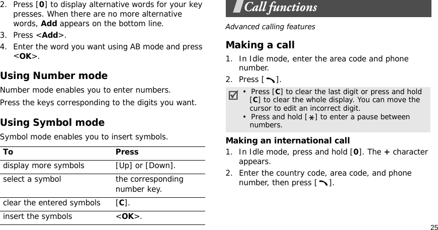 252. Press [0] to display alternative words for your key presses. When there are no more alternative words, Add appears on the bottom line. 3. Press &lt;Add&gt;.4. Enter the word you want using AB mode and press &lt;OK&gt;.Using Number modeNumber mode enables you to enter numbers. Press the keys corresponding to the digits you want.Using Symbol modeSymbol mode enables you to insert symbols.Call functionsAdvanced calling featuresMaking a call1. In Idle mode, enter the area code and phone number.2. Press [ ].Making an international call1. In Idle mode, press and hold [0]. The + character appears.2. Enter the country code, area code, and phone number, then press [ ].To Pressdisplay more symbols [Up] or [Down]. select a symbol the corresponding number key.clear the entered symbols [C]. insert the symbols &lt;OK&gt;.•  Press [C] to clear the last digit or press and hold   [C] to clear the whole display. You can move the   cursor to edit an incorrect digit.•  Press and hold [ ] to enter a pause between   numbers.