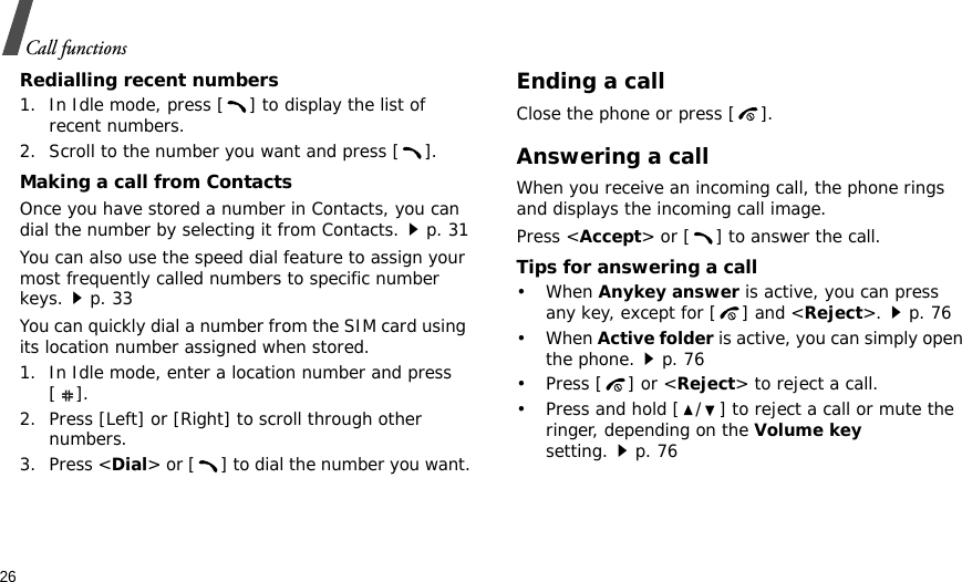 26Call functionsRedialling recent numbers1. In Idle mode, press [ ] to display the list of recent numbers.2. Scroll to the number you want and press [ ].Making a call from ContactsOnce you have stored a number in Contacts, you can dial the number by selecting it from Contacts.p. 31You can also use the speed dial feature to assign your most frequently called numbers to specific number keys.p. 33You can quickly dial a number from the SIM card using its location number assigned when stored.1. In Idle mode, enter a location number and press [].2. Press [Left] or [Right] to scroll through other numbers.3. Press &lt;Dial&gt; or [ ] to dial the number you want.Ending a callClose the phone or press [ ].Answering a callWhen you receive an incoming call, the phone rings and displays the incoming call image. Press &lt;Accept&gt; or [ ] to answer the call.Tips for answering a call• When Anykey answer is active, you can press any key, except for [ ] and &lt;Reject&gt;.p. 76• When Active folder is active, you can simply open the phone.p. 76• Press [ ] or &lt;Reject&gt; to reject a call.• Press and hold [ / ] to reject a call or mute the ringer, depending on the Volume key setting.p. 76