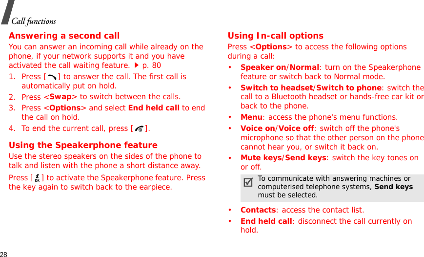 28Call functionsAnswering a second callYou can answer an incoming call while already on the phone, if your network supports it and you have activated the call waiting feature.p. 80 1. Press [ ] to answer the call. The first call is automatically put on hold.2. Press &lt;Swap&gt; to switch between the calls.3. Press &lt;Options&gt; and select End held call to end the call on hold.4. To end the current call, press [ ].Using the Speakerphone featureUse the stereo speakers on the sides of the phone to talk and listen with the phone a short distance away.Press [ ] to activate the Speakerphone feature. Press the key again to switch back to the earpiece.Using In-call optionsPress &lt;Options&gt; to access the following options during a call:•Speaker on/Normal: turn on the Speakerphone feature or switch back to Normal mode.•Switch to headset/Switch to phone: switch the call to a Bluetooth headset or hands-free car kit or back to the phone.•Menu: access the phone&apos;s menu functions.•Voice on/Voice off: switch off the phone&apos;s microphone so that the other person on the phone cannot hear you, or switch it back on.•Mute keys/Send keys: switch the key tones on or off.•Contacts: access the contact list.•End held call: disconnect the call currently on hold.To communicate with answering machines or computerised telephone systems, Send keys must be selected.