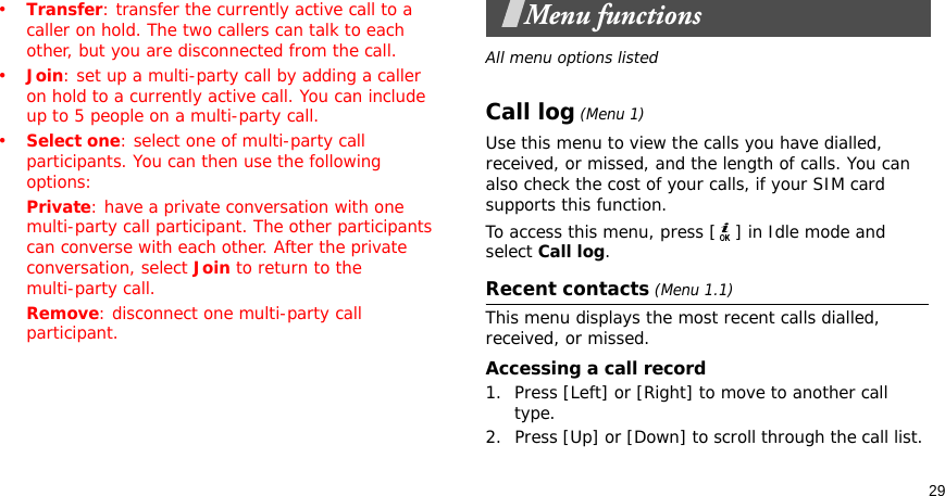 29•Transfer: transfer the currently active call to a caller on hold. The two callers can talk to each other, but you are disconnected from the call.•Join: set up a multi-party call by adding a caller on hold to a currently active call. You can include up to 5 people on a multi-party call.•Select one: select one of multi-party call participants. You can then use the following options:Private: have a private conversation with one multi-party call participant. The other participants can converse with each other. After the private conversation, select Join to return to the multi-party call.Remove: disconnect one multi-party call participant.Menu functionsAll menu options listedCall log (Menu 1)Use this menu to view the calls you have dialled, received, or missed, and the length of calls. You can also check the cost of your calls, if your SIM card supports this function.To access this menu, press [ ] in Idle mode and select Call log.Recent contacts (Menu 1.1)This menu displays the most recent calls dialled, received, or missed. Accessing a call record1. Press [Left] or [Right] to move to another call type.2. Press [Up] or [Down] to scroll through the call list. 