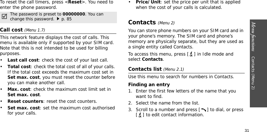 Menu functions    Contacts (Menu 2)31To reset the call timers, press &lt;Reset&gt;. You need to enter the phone password.Call cost (Menu 1.7) This network feature displays the cost of calls. This menu is available only if supported by your SIM card. Note that this is not intended to be used for billing purposes.•Last call cost: check the cost of your last call.•Total cost: check the total cost of all of your calls. If the total cost exceeds the maximum cost set in Set max. cost, you must reset the counter before you can make another call.•Max. cost: check the maximum cost limit set in Set max. cost.•Reset counters: reset the cost counters.•Set max. cost: set the maximum cost authorised for your calls.•Price/Unit: set the price per unit that is applied when the cost of your calls is calculated.Contacts (Menu 2)You can store phone numbers on your SIM card and in your phone’s memory. The SIM card and phone’s memory are physically separate, but they are used as a single entity called Contacts.To access this menu, press [ ] in Idle mode and select Contacts.Contacts list (Menu 2.1)Use this menu to search for numbers in Contacts.Finding an entry1. Enter the first few letters of the name that you want to find.2. Select the name from the list.3. Scroll to a number and press [ ] to dial, or press [ ] to edit contact information.The password is preset to 00000000. You can change this password.p. 85
