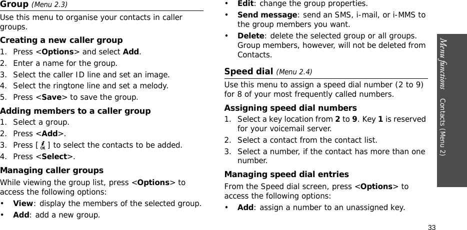 Menu functions    Contacts (Menu 2)33Group (Menu 2.3)Use this menu to organise your contacts in caller groups.Creating a new caller group1. Press &lt;Options&gt; and select Add.2. Enter a name for the group.3. Select the caller ID line and set an image.4. Select the ringtone line and set a melody.5. Press &lt;Save&gt; to save the group.Adding members to a caller group1. Select a group.2. Press &lt;Add&gt;.3. Press [ ] to select the contacts to be added.4. Press &lt;Select&gt;.Managing caller groupsWhile viewing the group list, press &lt;Options&gt; to access the following options:•View: display the members of the selected group.•Add: add a new group.•Edit: change the group properties.•Send message: send an SMS, i-mail, or i-MMS to the group members you want.•Delete: delete the selected group or all groups. Group members, however, will not be deleted from Contacts.Speed dial (Menu 2.4)Use this menu to assign a speed dial number (2 to 9) for 8 of your most frequently called numbers.Assigning speed dial numbers1. Select a key location from 2 to 9. Key 1 is reserved for your voicemail server.2. Select a contact from the contact list.3. Select a number, if the contact has more than one number.Managing speed dial entriesFrom the Speed dial screen, press &lt;Options&gt; to access the following options:•Add: assign a number to an unassigned key.