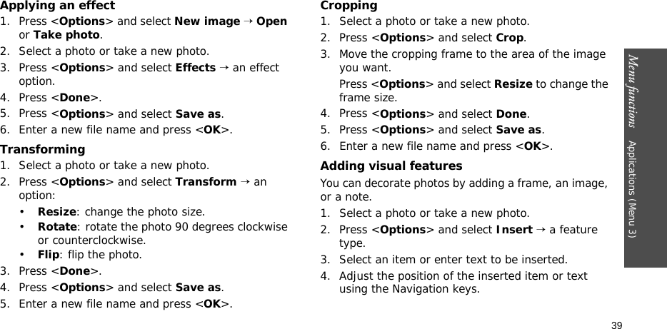 Menu functions    Applications (Menu 3)39Applying an effect1. Press &lt;Options&gt; and select New image → Open or Take photo.2. Select a photo or take a new photo.3. Press &lt;Options&gt; and select Effects → an effect option.4. Press &lt;Done&gt;.5. Press &lt;Options&gt; and select Save as.6. Enter a new file name and press &lt;OK&gt;. Transforming1. Select a photo or take a new photo.2. Press &lt;Options&gt; and select Transform → an option:•Resize: change the photo size.•Rotate: rotate the photo 90 degrees clockwise or counterclockwise.•Flip: flip the photo.3. Press &lt;Done&gt;.4. Press &lt;Options&gt; and select Save as.5. Enter a new file name and press &lt;OK&gt;. Cropping1. Select a photo or take a new photo.2. Press &lt;Options&gt; and select Crop.3. Move the cropping frame to the area of the image you want. Press &lt;Options&gt; and select Resize to change the frame size.4. Press &lt;Options&gt; and select Done.5. Press &lt;Options&gt; and select Save as.6. Enter a new file name and press &lt;OK&gt;. Adding visual featuresYou can decorate photos by adding a frame, an image, or a note.1. Select a photo or take a new photo.2. Press &lt;Options&gt; and select Insert → a feature type.3. Select an item or enter text to be inserted.4. Adjust the position of the inserted item or text using the Navigation keys.