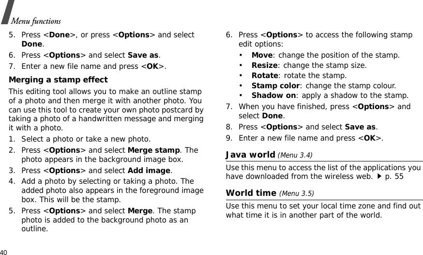 40Menu functions5. Press &lt;Done&gt;, or press &lt;Options&gt; and select Done.6. Press &lt;Options&gt; and select Save as.7. Enter a new file name and press &lt;OK&gt;. Merging a stamp effectThis editing tool allows you to make an outline stamp of a photo and then merge it with another photo. You can use this tool to create your own photo postcard by taking a photo of a handwritten message and merging it with a photo.1. Select a photo or take a new photo.2. Press &lt;Options&gt; and select Merge stamp. The photo appears in the background image box.3. Press &lt;Options&gt; and select Add image. 4. Add a photo by selecting or taking a photo. The added photo also appears in the foreground image box. This will be the stamp.5. Press &lt;Options&gt; and select Merge. The stamp photo is added to the background photo as an outline.6. Press &lt;Options&gt; to access the following stamp edit options:•Move: change the position of the stamp.•Resize: change the stamp size.•Rotate: rotate the stamp.•Stamp color: change the stamp colour.•Shadow on: apply a shadow to the stamp.7. When you have finished, press &lt;Options&gt; and select Done.8. Press &lt;Options&gt; and select Save as.9. Enter a new file name and press &lt;OK&gt;. Java world (Menu 3.4)Use this menu to access the list of the applications you have downloaded from the wireless web.p. 55World time (Menu 3.5)Use this menu to set your local time zone and find out what time it is in another part of the world. 