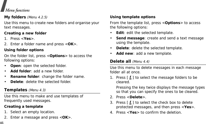 46Menu functionsMy folders (Menu 4.2.5)Use this menu to create new folders and organise your text messages.Creating a new folder1. Press &lt;Yes&gt;.2. Enter a folder name and press &lt;OK&gt;.Using folder optionsOn the folder list, press &lt;Options&gt; to access the following options:•Open: open the selected folder.•Add folder: add a new folder.•Rename folder: change the folder name.•Delete: delete the selected folder.Templates (Menu 4.3)Use this menu to make and use templates of frequently used messages.Creating a template1. Select an empty location.2. Enter a message and press &lt;OK&gt;.Using template optionsFrom the template list, press &lt;Options&gt; to access the following options:•Edit: edit the selected template.•Send message: create and send a text message using the template.•Delete: delete the selected template.•Add new: add a new template.Delete all (Menu 4.4)Use this menu to delete messages in each message folder all at once.1. Press [ ] to select the message folders to be cleared.Pressing the key twice displays the message types so that you can specify the ones to be cleared.2. Press &lt;Delete&gt;.3. Press [ ] to select the check box to delete protected messages, and then press &lt;Yes&gt;.4. Press &lt;Yes&gt; to confirm the deletion.