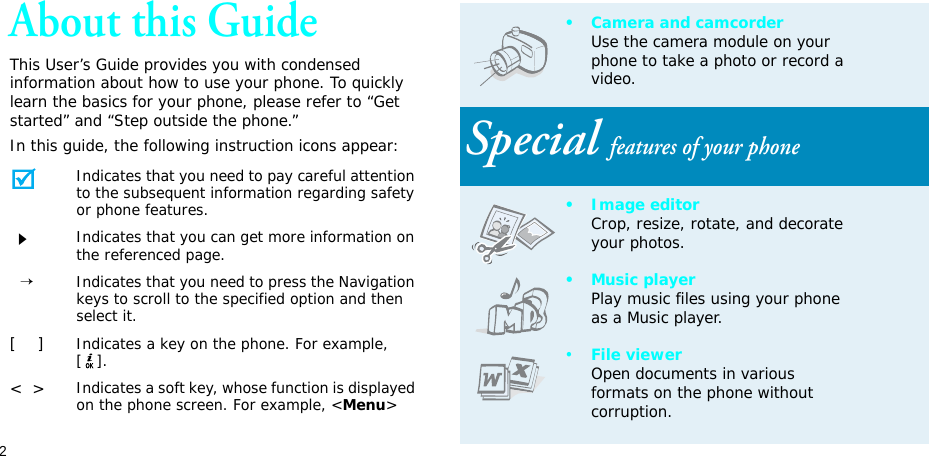 2About this GuideThis User’s Guide provides you with condensed information about how to use your phone. To quickly learn the basics for your phone, please refer to “Get started” and “Step outside the phone.”In this guide, the following instruction icons appear:Indicates that you need to pay careful attention to the subsequent information regarding safety or phone features.Indicates that you can get more information on the referenced page.  →Indicates that you need to press the Navigation keys to scroll to the specified option and then select it.[    ]Indicates a key on the phone. For example, [].&lt;  &gt;Indicates a soft key, whose function is displayed on the phone screen. For example, &lt;Menu&gt;• Camera and camcorderUse the camera module on your phone to take a photo or record a video.Special features of your phone• Image editorCrop, resize, rotate, and decorate your photos.•Music playerPlay music files using your phone as a Music player.•File viewerOpen documents in various formats on the phone without corruption.
