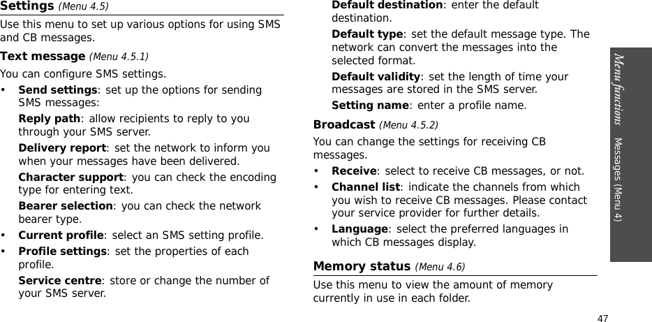 Menu functions    Messages (Menu 4)47Settings (Menu 4.5)Use this menu to set up various options for using SMS and CB messages.Text message (Menu 4.5.1)You can configure SMS settings.•Send settings: set up the options for sending SMS messages:Reply path: allow recipients to reply to you through your SMS server. Delivery report: set the network to inform you when your messages have been delivered. Character support: you can check the encoding type for entering text.Bearer selection: you can check the network bearer type.•Current profile: select an SMS setting profile.•Profile settings: set the properties of each profile.Service centre: store or change the number of your SMS server. Default destination: enter the default destination.Default type: set the default message type. The network can convert the messages into the selected format.Default validity: set the length of time your messages are stored in the SMS server.Setting name: enter a profile name.Broadcast (Menu 4.5.2)You can change the settings for receiving CB messages.•Receive: select to receive CB messages, or not.•Channel list: indicate the channels from which you wish to receive CB messages. Please contact your service provider for further details.•Language: select the preferred languages in which CB messages display.Memory status (Menu 4.6)Use this menu to view the amount of memory currently in use in each folder.