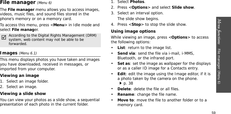 Menu functions    File manager (Menu 6)59File manager (Menu 6) The File manager menu allows you to access images, videos, music files, and sound files stored in the phone’s memory or on a memory card.To access this menu, press &lt;Menu&gt; in Idle mode and select File manager.Images (Menu 6.1)This menu displays photos you have taken and images you have downloaded, received in messages, or imported from your computer.Viewing an image1. Select an image folder.2. Select an image.Viewing a slide showYou can view your photos as a slide show, a sequential presentation of each photo in the current folder.1. Select Photos.2. Press &lt;Options&gt; and select Slide show.3. Select an interval option. The slide show begins.4. Press &lt;Stop&gt; to stop the slide show.Using image optionsWhile viewing an image, press &lt;Options&gt; to access the following options:•List: return to the image list.•Send via: send the file via i-mail, i-MMS, Bluetooth, or the infrared port.•Set as: set the image as wallpaper for the displays or as a caller ID image for a Contacts entry.•Edit: edit the image using the Image editor, if it is a photo taken by the camera on the phone.p. 38•Delete: delete the file or all files.•Rename: change the file name.•Move to: move the file to another folder or to a memory card.According to the Digital Rights Management (DRM) system, web content may not be able to be forwarded.