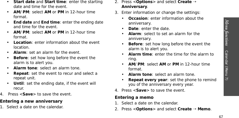 Menu functions    Calendar (Menu 7)67•Start date and Start time: enter the starting date and time for the event. •AM/PM: select AM or PM in 12-hour time format.•End date and End time: enter the ending date and time for the event. •AM/PM: select AM or PM in 12-hour time format.•Location: enter information about the event location. •Alarm: set an alarm for the event. •Before: set how long before the event the alarm is to alert you.•Alarm tone: select an alarm tone.•Repeat: set the event to recur and select a repeat unit. •Until: set the ending date, if the event will recur. 4.  Press &lt;Save&gt; to save the event.Entering a new anniversary1. Select a date on the calendar.2. Press &lt;Options&gt; and select Create → Anniversary.3. Enter information or change the settings:•Occasion: enter information about the anniversary.•Date: enter the date.•Alarm: select to set an alarm for the anniversary.•Before: set how long before the event the alarm is to alert you. •Alarm time: enter the time for the alarm to ring. •AM/PM: select AM or PM in 12-hour time format.•Alarm tone: select an alarm tone.•Repeat every year: set the phone to remind you of the anniversary every year.4. Press &lt;Save&gt; to save the event.Entering a memo1. Select a date on the calendar.2. Press &lt;Options&gt; and select Create → Memo.