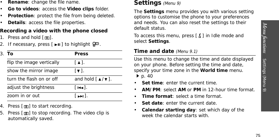 Menu functions    Settings (Menu 9)75•Rename: change the file name.•Go to videos: access the Video clips folder.•Protection: protect the file from being deleted.•Details: access the file properties.Recording a video with the phone closed1. Press and hold [].2. If necessary, press [ ] to highlight  . 4. Press [] to start recording.5. Press [] to stop recording. The video clip is automatically saved.Settings (Menu 9)The Settings menu provides you with various setting options to customise the phone to your preferences and needs. You can also reset the settings to their default status.To access this menu, press [ ] in Idle mode and select Settings.Time and date (Menu 9.1)Use this menu to change the time and date displayed on your phone. Before setting the time and date, specify your time zone in the World time menu. p. 40•Set time: enter the current time. •AM/PM: select AM or PM in 12-hour time format.•Time format: select a time format.•Set date: enter the current date.•Calendar starting day: set which day of the week the calendar starts with.3.To Pressflip the image vertically  [ ].show the mirror image [ ].turn the flash on or off and hold [ / ].adjust the brightness [ ].zoom in or out [ ].