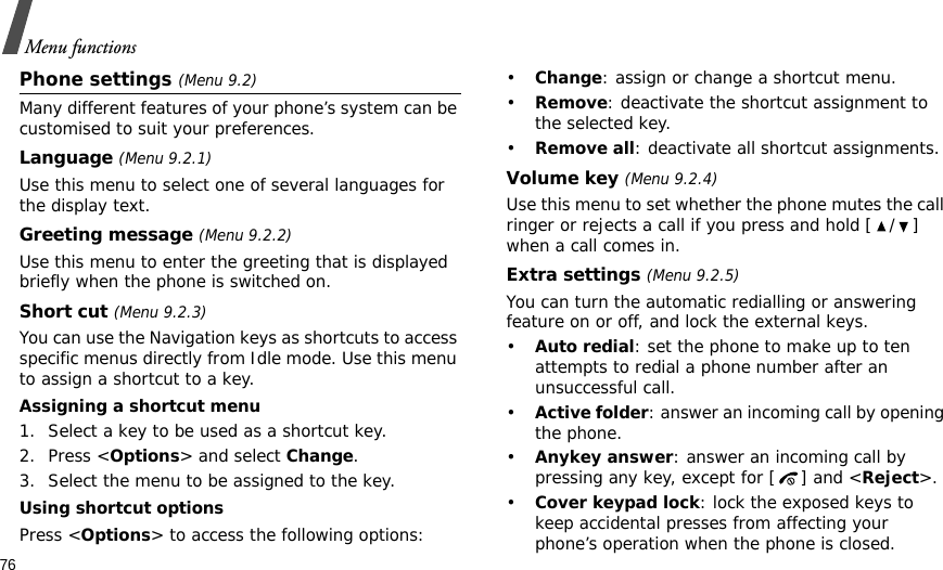 76Menu functionsPhone settings (Menu 9.2)Many different features of your phone’s system can be customised to suit your preferences.Language (Menu 9.2.1)Use this menu to select one of several languages for the display text.Greeting message (Menu 9.2.2)Use this menu to enter the greeting that is displayed briefly when the phone is switched on.Short cut (Menu 9.2.3)You can use the Navigation keys as shortcuts to access specific menus directly from Idle mode. Use this menu to assign a shortcut to a key.Assigning a shortcut menu1. Select a key to be used as a shortcut key.2. Press &lt;Options&gt; and select Change.3. Select the menu to be assigned to the key.Using shortcut optionsPress &lt;Options&gt; to access the following options:•Change: assign or change a shortcut menu.•Remove: deactivate the shortcut assignment to the selected key.•Remove all: deactivate all shortcut assignments.Volume key (Menu 9.2.4)Use this menu to set whether the phone mutes the call ringer or rejects a call if you press and hold [ / ] when a call comes in.Extra settings (Menu 9.2.5)You can turn the automatic redialling or answering feature on or off, and lock the external keys.•Auto redial: set the phone to make up to ten attempts to redial a phone number after an unsuccessful call.•Active folder: answer an incoming call by opening the phone.•Anykey answer: answer an incoming call by pressing any key, except for [ ] and &lt;Reject&gt;. •Cover keypad lock: lock the exposed keys to keep accidental presses from affecting your phone’s operation when the phone is closed.