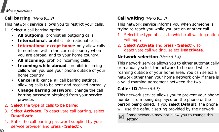 80Menu functionsCall barring(Menu 9.5.2)This network service allows you to restrict your calls.1. Select a call barring option:•All outgoing: prohibit all outgoing calls.•International: prohibit international calls.•International except home: only allow calls to numbers within the current country when you are abroad, and to your home country.•All incoming: prohibit incoming calls.•Incoming while abroad: prohibit incoming calls when you use your phone outside of your home country.•Cancel all: cancel all call barring settings, allowing calls to be sent and received normally.•Change barring password: change the call barring password obtained from your service provider.2. Select the type of calls to be barred. 3. Select Activate. To deactivate call barring, select Deactivate.4. Enter the call barring password supplied by your service provider and press &lt;Select&gt;.Call waiting(Menu 9.5.3)This network service informs you when someone is trying to reach you while you are on another call.1. Select the type of calls to which call waiting option will apply.2. Select Activate and press &lt;Select&gt;. To deactivate call waiting, select Deactivate. Network selection (Menu 9.5.4)This network service allows you to either automatically or manually select the network to be used while roaming outside of your home area. You can select a network other than your home network only if there is a valid roaming agreement between the two.Caller ID (Menu 9.5.5)This network service allows you to prevent your phone number from being displayed on the phone of the person being called. If you select Default, the phone will use the default setting provided by the network.Some networks may not allow you to change this setting.