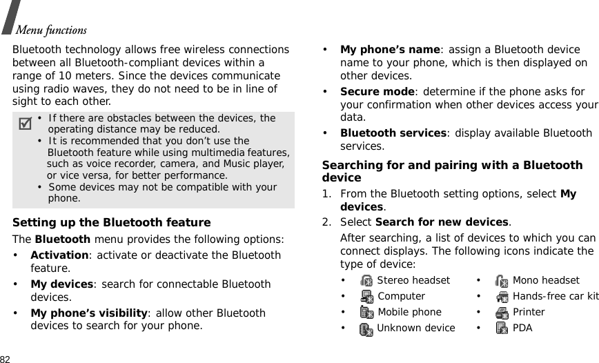 82Menu functionsBluetooth technology allows free wireless connections between all Bluetooth-compliant devices within a range of 10 meters. Since the devices communicate using radio waves, they do not need to be in line of sight to each other.Setting up the Bluetooth featureThe Bluetooth menu provides the following options:•Activation: activate or deactivate the Bluetooth feature.•My devices: search for connectable Bluetooth devices. •My phone’s visibility: allow other Bluetooth devices to search for your phone.•My phone’s name: assign a Bluetooth device name to your phone, which is then displayed on other devices.•Secure mode: determine if the phone asks for your confirmation when other devices access your data.•Bluetooth services: display available Bluetooth services. Searching for and pairing with a Bluetooth device1. From the Bluetooth setting options, select My devices.2. Select Search for new devices.After searching, a list of devices to which you can connect displays. The following icons indicate the type of device:•  If there are obstacles between the devices, the    operating distance may be reduced.•  It is recommended that you don’t use the    Bluetooth feature while using multimedia features,   such as voice recorder, camera, and Music player,   or vice versa, for better performance.•  Some devices may not be compatible with your     phone.•  Stereo headset •  Mono headset•  Computer •  Hands-free car kit•  Mobile phone •  Printer• Unknown device• PDA
