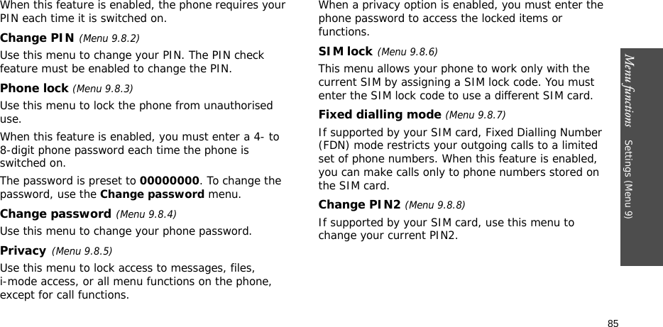 Menu functions    Settings (Menu 9)85When this feature is enabled, the phone requires your PIN each time it is switched on.Change PIN(Menu 9.8.2) Use this menu to change your PIN. The PIN check feature must be enabled to change the PIN.Phone lock (Menu 9.8.3) Use this menu to lock the phone from unauthorised use. When this feature is enabled, you must enter a 4- to 8-digit phone password each time the phone is switched on.The password is preset to 00000000. To change the password, use the Change password menu.Change password(Menu 9.8.4)Use this menu to change your phone password. Privacy(Menu 9.8.5)Use this menu to lock access to messages, files, i-mode access, or all menu functions on the phone, except for call functions. When a privacy option is enabled, you must enter the phone password to access the locked items or functions. SIM lock(Menu 9.8.6)This menu allows your phone to work only with the current SIM by assigning a SIM lock code. You must enter the SIM lock code to use a different SIM card.Fixed dialling mode (Menu 9.8.7) If supported by your SIM card, Fixed Dialling Number (FDN) mode restricts your outgoing calls to a limited set of phone numbers. When this feature is enabled, you can make calls only to phone numbers stored on the SIM card.Change PIN2 (Menu 9.8.8)If supported by your SIM card, use this menu to change your current PIN2. 