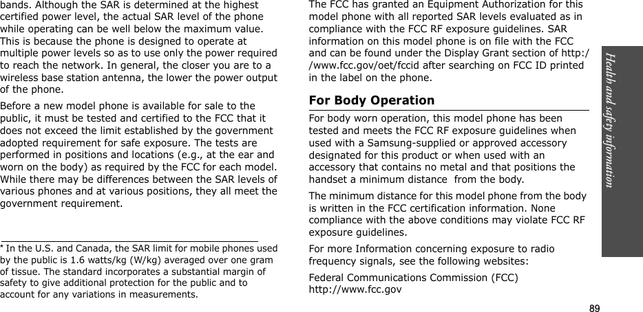 89Health and safety informationbands. Although the SAR is determined at the highest certified power level, the actual SAR level of the phone while operating can be well below the maximum value. This is because the phone is designed to operate at multiple power levels so as to use only the power required to reach the network. In general, the closer you are to a wireless base station antenna, the lower the power output of the phone.Before a new model phone is available for sale to the public, it must be tested and certified to the FCC that it does not exceed the limit established by the government adopted requirement for safe exposure. The tests are performed in positions and locations (e.g., at the ear and worn on the body) as required by the FCC for each model. While there may be differences between the SAR levels of various phones and at various positions, they all meet the government requirement.The FCC has granted an Equipment Authorization for this model phone with all reported SAR levels evaluated as in compliance with the FCC RF exposure guidelines. SAR information on this model phone is on file with the FCC and can be found under the Display Grant section of http://www.fcc.gov/oet/fccid after searching on FCC ID printed in the label on the phone.For Body OperationFor body worn operation, this model phone has been tested and meets the FCC RF exposure guidelines when used with a Samsung-supplied or approved accessory designated for this product or when used with an accessory that contains no metal and that positions the handset a minimum distance  from the body.The minimum distance for this model phone from the body is written in the FCC certification information. None compliance with the above conditions may violate FCC RF exposure guidelines.For more Information concerning exposure to radio frequency signals, see the following websites:Federal Communications Commission (FCC)http://www.fcc.gov* In the U.S. and Canada, the SAR limit for mobile phones used by the public is 1.6 watts/kg (W/kg) averaged over one gram of tissue. The standard incorporates a substantial margin of safety to give additional protection for the public and to account for any variations in measurements.