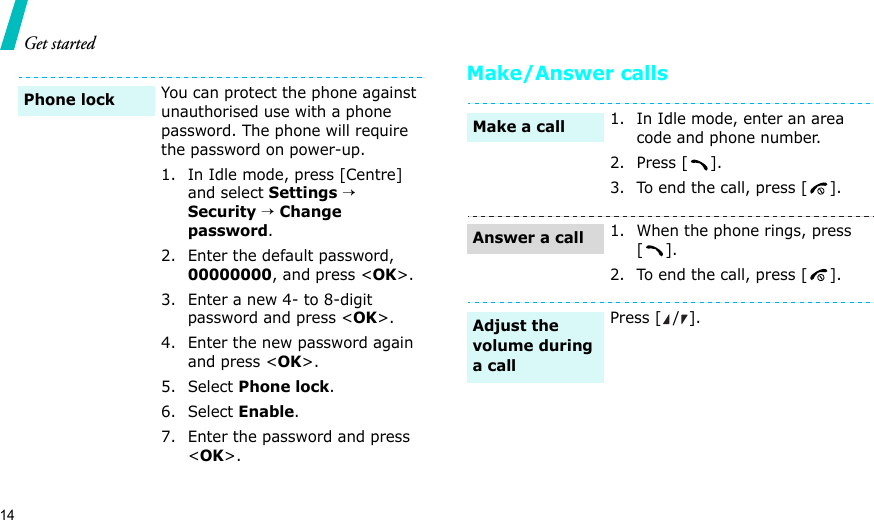 14Get startedMake/Answer callsYou can protect the phone against unauthorised use with a phone password. The phone will require the password on power-up.1. In Idle mode, press [Centre] and select Settings → Security → Change password.2. Enter the default password, 00000000, and press &lt;OK&gt;.3. Enter a new 4- to 8-digit password and press &lt;OK&gt;.4. Enter the new password again and press &lt;OK&gt;.5. Select Phone lock.6. Select Enable.7. Enter the password and press &lt;OK&gt;.Phone lock1. In Idle mode, enter an area code and phone number.2. Press [ ].3. To end the call, press [ ].1. When the phone rings, press [].2. To end the call, press [ ].Press [ / ].Make a callAnswer a callAdjust the volume during a call