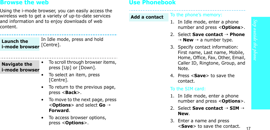 17Step outside the phoneBrowse the webUsing the i-mode browser, you can easily access the wireless web to get a variety of up-to-date services and information and to enjoy downloads of web content.Use PhonebookIn Idle mode, press and hold [Centre].• To scroll through browser items, press [Up] or [Down]. • To select an item, press [Centre].• To return to the previous page, press &lt;Back&gt;.• To move to the next page, press &lt;Options&gt; and select Go → Forward.• To access browser options, press &lt;Options&gt;.Launch the i-mode browserNavigate the i-mode browserTo the phone’s memory:1. In Idle mode, enter a phone number and press &lt;Options&gt;.2. Select Save contact → Phone → New → a number type.3. Specify contact information: First name, Last name, Mobile, Home, Office, Fax, Other, Email, Caller ID, Ringtone, Group, and Note.4. Press &lt;Save&gt; to save the contact.To th e SI M  car d :1. In Idle mode, enter a phone number and press &lt;Options&gt;.2. Select Save contact → SIM → New.3. Enter a name and press &lt;Save&gt; to save the contact.Add a contact