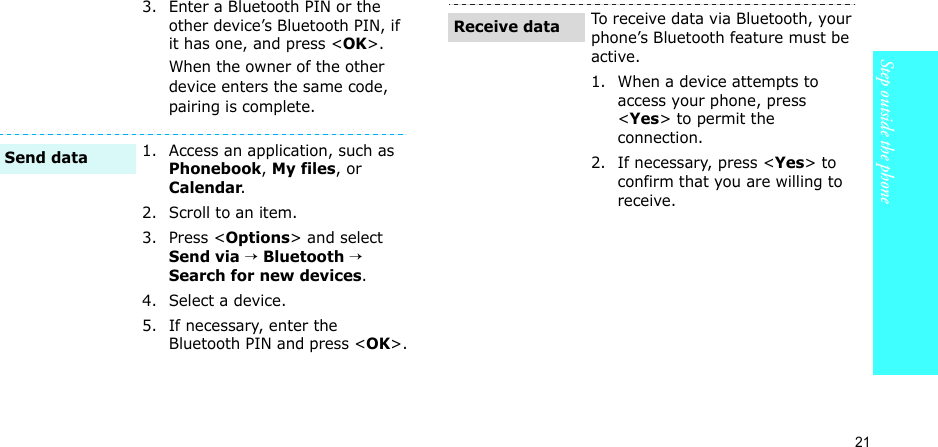 21Step outside the phone3. Enter a Bluetooth PIN or the other device’s Bluetooth PIN, if it has one, and press &lt;OK&gt;.When the owner of the other device enters the same code, pairing is complete.1. Access an application, such as Phonebook, My files, or Calendar.2. Scroll to an item.3. Press &lt;Options&gt; and select Send via → Bluetooth → Search for new devices. 4. Select a device.5. If necessary, enter the Bluetooth PIN and press &lt;OK&gt;.Send dataTo receive data via Bluetooth, your phone’s Bluetooth feature must be active.1. When a device attempts to access your phone, press &lt;Yes&gt; to permit the connection.2. If necessary, press &lt;Yes&gt; to confirm that you are willing to receive.Receive data