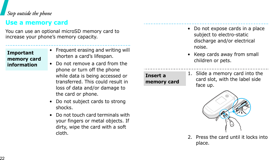 22Step outside the phoneUse a memory cardYou can use an optional microSD memory card to increase your phone’s memory capacity. • Frequent erasing and writing will shorten a card’s lifespan.• Do not remove a card from the phone or turn off the phone while data is being accessed or transferred. This could result in loss of data and/or damage to the card or phone.• Do not subject cards to strong shocks.• Do not touch card terminals with your fingers or metal objects. If dirty, wipe the card with a soft cloth.Important memory card information• Do not expose cards in a place subject to electro-static discharge and/or electrical noise.• Keep cards away from small children or pets.1. Slide a memory card into the card slot, with the label side face up.2. Press the card until it locks into place.Insert a memory card