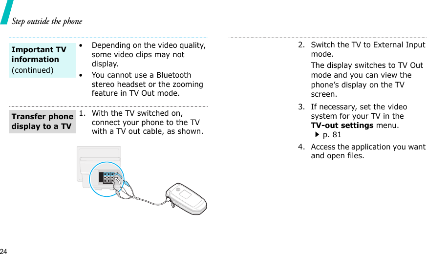 24Step outside the phone• Depending on the video quality, some video clips may not display.• You cannot use a Bluetooth stereo headset or the zooming feature in TV Out mode.1. With the TV switched on, connect your phone to the TV with a TV out cable, as shown.Important TV information(continued)Transfer phone display to a TV2. Switch the TV to External Input mode.The display switches to TV Out mode and you can view the phone’s display on the TV screen.3. If necessary, set the video system for your TV in the TV-out settings menu.p. 814. Access the application you want and open files.
