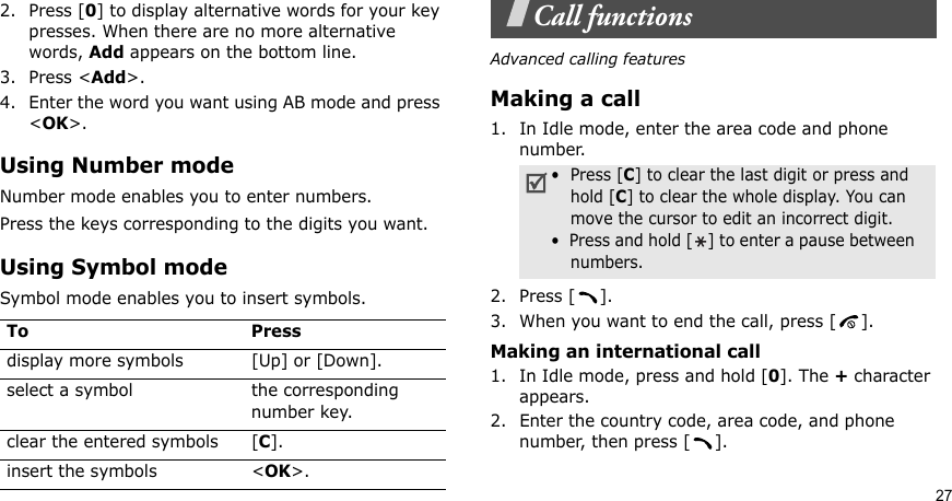 272. Press [0] to display alternative words for your key presses. When there are no more alternative words, Add appears on the bottom line. 3. Press &lt;Add&gt;.4. Enter the word you want using AB mode and press &lt;OK&gt;.Using Number modeNumber mode enables you to enter numbers. Press the keys corresponding to the digits you want.Using Symbol modeSymbol mode enables you to insert symbols.Call functionsAdvanced calling featuresMaking a call1. In Idle mode, enter the area code and phone number.2. Press [ ].3. When you want to end the call, press [ ].Making an international call1. In Idle mode, press and hold [0]. The + character appears.2. Enter the country code, area code, and phone number, then press [ ].To Pressdisplay more symbols [Up] or [Down]. select a symbol the corresponding number key.clear the entered symbols [C]. insert the symbols &lt;OK&gt;.•  Press [C] to clear the last digit or press and hold [C] to clear the whole display. You can move the cursor to edit an incorrect digit.•  Press and hold [ ] to enter a pause between   numbers.