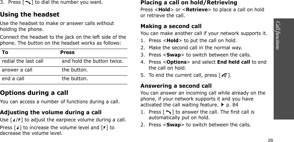 29Call functions    3. Press [ ] to dial the number you want.Using the headsetUse the headset to make or answer calls without holding the phone. Connect the headset to the jack on the left side of the phone. The button on the headset works as follows:Options during a callYou can access a number of functions during a call.Adjusting the volume during a callUse [ / ] to adjust the earpiece volume during a call.Press [ ] to increase the volume level and [ ] to decrease the volume level.Placing a call on hold/RetrievingPress &lt;Hold&gt; or &lt;Retrieve&gt; to place a call on hold or retrieve the call.Making a second callYou can make another call if your network supports it.1. Press &lt;Hold&gt; to put the call on hold.2. Make the second call in the normal way.3. Press &lt;Swap&gt; to switch between the calls.4. Press &lt;Options&gt; and select End held call to end the call on hold.5. To end the current call, press [ ].Answering a second callYou can answer an incoming call while already on the phone, if your network supports it and you have activated the call waiting feature.p. 84 1. Press [ ] to answer the call. The first call is automatically put on hold.2. Press &lt;Swap&gt; to switch between the calls.To Pressredial the last call  and hold the button twice.answer a call  the button.end a call  the button.