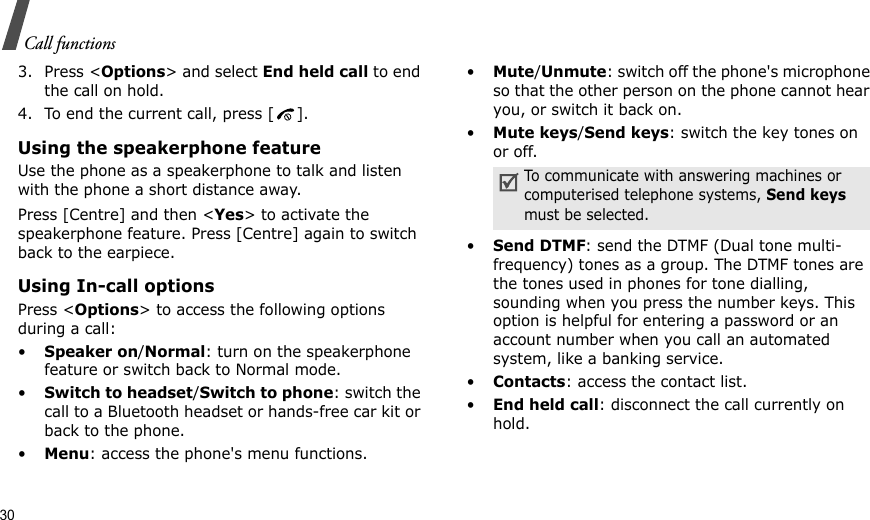 30Call functions3. Press &lt;Options&gt; and select End held call to end the call on hold.4. To end the current call, press [ ].Using the speakerphone featureUse the phone as a speakerphone to talk and listen with the phone a short distance away.Press [Centre] and then &lt;Yes&gt; to activate the speakerphone feature. Press [Centre] again to switch back to the earpiece.Using In-call optionsPress &lt;Options&gt; to access the following options during a call:•Speaker on/Normal: turn on the speakerphone feature or switch back to Normal mode.•Switch to headset/Switch to phone: switch the call to a Bluetooth headset or hands-free car kit or back to the phone.•Menu: access the phone&apos;s menu functions.•Mute/Unmute: switch off the phone&apos;s microphone so that the other person on the phone cannot hear you, or switch it back on.•Mute keys/Send keys: switch the key tones on or off.•Send DTMF: send the DTMF (Dual tone multi-frequency) tones as a group. The DTMF tones are the tones used in phones for tone dialling, sounding when you press the number keys. This option is helpful for entering a password or an account number when you call an automated system, like a banking service.•Contacts: access the contact list.•End held call: disconnect the call currently on hold.To communicate with answering machines or computerised telephone systems, Send keys must be selected.