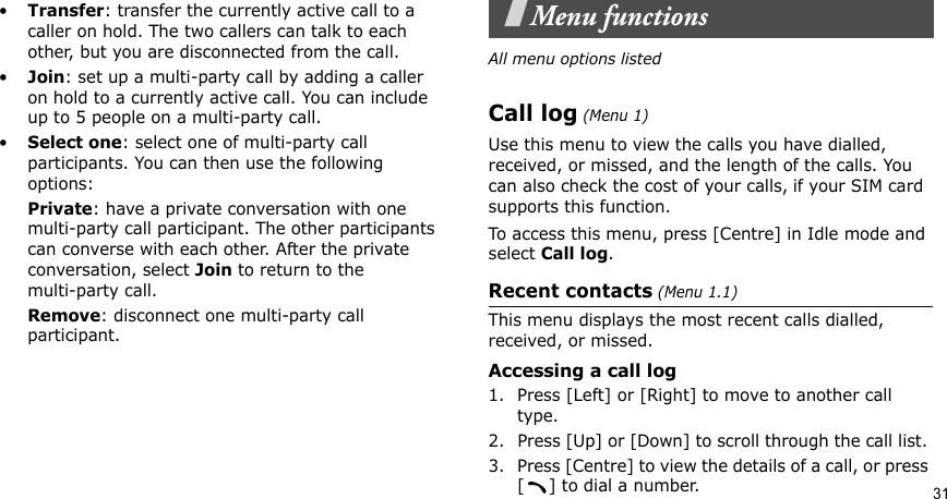 31•Transfer: transfer the currently active call to a caller on hold. The two callers can talk to each other, but you are disconnected from the call.•Join: set up a multi-party call by adding a caller on hold to a currently active call. You can include up to 5 people on a multi-party call.•Select one: select one of multi-party call participants. You can then use the following options:Private: have a private conversation with one multi-party call participant. The other participants can converse with each other. After the private conversation, select Join to return to themulti-party call.Remove: disconnect one multi-party call participant.Menu functionsAll menu options listedCall log (Menu 1)Use this menu to view the calls you have dialled, received, or missed, and the length of the calls. You can also check the cost of your calls, if your SIM card supports this function.To access this menu, press [Centre] in Idle mode and select Call log.Recent contacts (Menu 1.1)This menu displays the most recent calls dialled, received, or missed. Accessing a call log1. Press [Left] or [Right] to move to another call type.2. Press [Up] or [Down] to scroll through the call list. 3. Press [Centre] to view the details of a call, or press [ ] to dial a number.