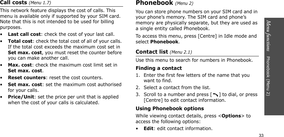 33Menu functions    Phonebook (Menu 2)Call costs (Menu 1.7) This network feature displays the cost of calls. This menu is available only if supported by your SIM card. Note that this is not intended to be used for billing purposes.•Last call cost: check the cost of your last call.•Total cost: check the total cost of all of your calls. If the total cost exceeds the maximum cost set in Set max. cost, you must reset the counter before you can make another call.•Max. cost: check the maximum cost limit set in Set max. cost.•Reset counters: reset the cost counters.•Set max. cost: set the maximum cost authorised for your calls.•Price/Unit: set the price per unit that is applied when the cost of your calls is calculated.Phonebook (Menu 2)You can store phone numbers on your SIM card and in your phone’s memory. The SIM card and phone’s memory are physically separate, but they are used as a single entity called Phonebook.To access this menu, press [Centre] in Idle mode and select Phonebook.Contact list (Menu 2.1)Use this menu to search for numbers in Phonebook.Finding a contact1. Enter the first few letters of the name that you want to find.2. Select a contact from the list.3. Scroll to a number and press [ ] to dial, or press [Centre] to edit contact information.Using Phonebook optionsWhile viewing contact details, press &lt;Options&gt; to access the following options:•Edit: edit contact information.