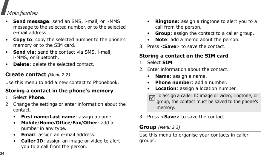 34Menu functions•Send message: send an SMS, i-mail, or i-MMS message to the selected number, or to the selected e-mail address.•Copy to: copy the selected number to the phone’s memory or to the SIM card.•Send via: send the contact via SMS, i-mail, i-MMS, or Bluetooth. •Delete: delete the selected contact.Create contact (Menu 2.2)Use this menu to add a new contact to Phonebook.Storing a contact in the phone’s memory1. Select Phone.2. Change the settings or enter information about the contact.•First name/Last name: assign a name.•Mobile/Home/Office/Fax/Other: add a number in any type.•Email: assign an e-mail address.•Caller ID: assign an image or video to alert you to a call from the person.•Ringtone: assign a ringtone to alert you to a call from the person.•Group: assign the contact to a caller group.•Note: add a memo about the person.3. Press &lt;Save&gt; to save the contact.Storing a contact on the SIM card1. Select SIM.2. Enter information about the contact.•Name: assign a name.•Phone number: add a number.•Location: assign a location number.3. Press &lt;Save&gt; to save the contact.Group (Menu 2.3)Use this menu to organise your contacts in caller groups.To assign a caller ID image or video, ringtone, or group, the contact must be saved to the phone’s memory.