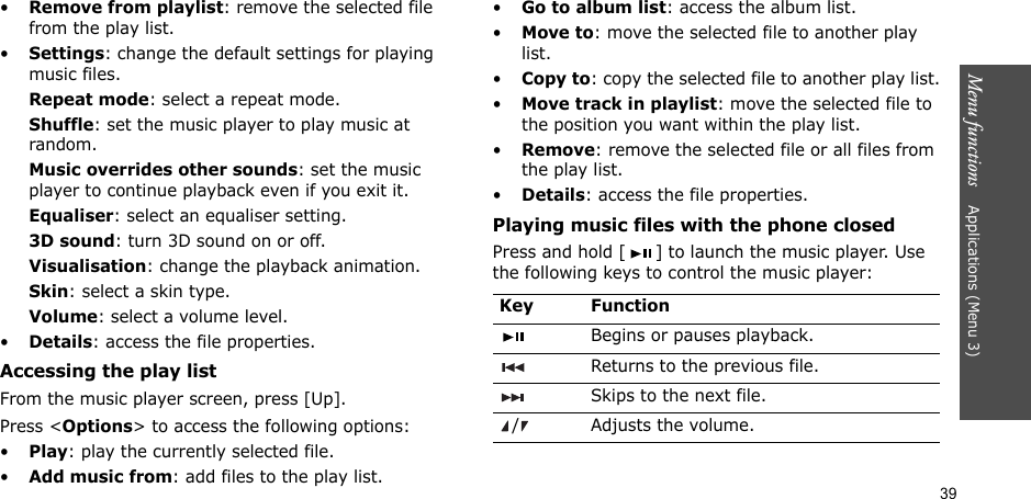 39Menu functions    Applications (Menu 3)•Remove from playlist: remove the selected file from the play list.•Settings: change the default settings for playing music files. Repeat mode: select a repeat mode.Shuffle: set the music player to play music at random.Music overrides other sounds: set the music player to continue playback even if you exit it.Equaliser: select an equaliser setting.3D sound: turn 3D sound on or off.Visualisation: change the playback animation.Skin: select a skin type.Volume: select a volume level.•Details: access the file properties.Accessing the play listFrom the music player screen, press [Up].Press &lt;Options&gt; to access the following options:•Play: play the currently selected file.•Add music from: add files to the play list.•Go to album list: access the album list.•Move to: move the selected file to another play list.•Copy to: copy the selected file to another play list.•Move track in playlist: move the selected file to the position you want within the play list.•Remove: remove the selected file or all files from the play list.•Details: access the file properties.Playing music files with the phone closedPress and hold [ ] to launch the music player. Use the following keys to control the music player:Key FunctionBegins or pauses playback.Returns to the previous file.Skips to the next file./ Adjusts the volume.