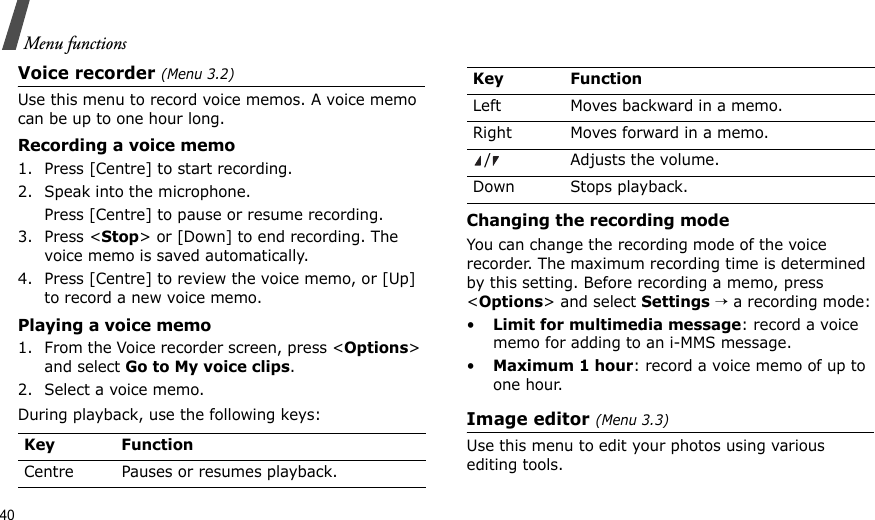 40Menu functionsVoice recorder (Menu 3.2)Use this menu to record voice memos. A voice memo can be up to one hour long.Recording a voice memo1. Press [Centre] to start recording.2. Speak into the microphone. Press [Centre] to pause or resume recording.3. Press &lt;Stop&gt; or [Down] to end recording. The voice memo is saved automatically.4. Press [Centre] to review the voice memo, or [Up] to record a new voice memo.Playing a voice memo1. From the Voice recorder screen, press &lt;Options&gt; and select Go to My voice clips.2. Select a voice memo.During playback, use the following keys:Changing the recording modeYou can change the recording mode of the voice recorder. The maximum recording time is determined by this setting. Before recording a memo, press &lt;Options&gt; and select Settings → a recording mode:•Limit for multimedia message: record a voice memo for adding to an i-MMS message.•Maximum 1 hour: record a voice memo of up to one hour.Image editor (Menu 3.3)Use this menu to edit your photos using various editing tools.Key FunctionCentre Pauses or resumes playback.Left Moves backward in a memo.Right Moves forward in a memo./ Adjusts the volume.Down Stops playback.Key Function