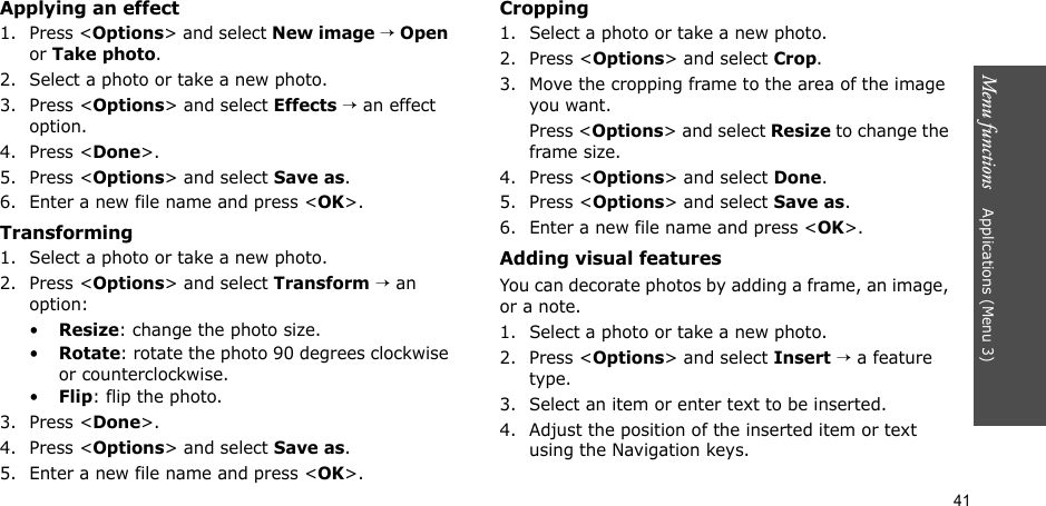 41Menu functions    Applications (Menu 3)Applying an effect1. Press &lt;Options&gt; and select New image → Open or Take photo.2. Select a photo or take a new photo.3. Press &lt;Options&gt; and select Effects → an effect option.4. Press &lt;Done&gt;.5. Press &lt;Options&gt; and select Save as.6. Enter a new file name and press &lt;OK&gt;. Transforming1. Select a photo or take a new photo.2. Press &lt;Options&gt; and select Transform → an option:•Resize: change the photo size.•Rotate: rotate the photo 90 degrees clockwise or counterclockwise.•Flip: flip the photo.3. Press &lt;Done&gt;.4. Press &lt;Options&gt; and select Save as.5. Enter a new file name and press &lt;OK&gt;. Cropping1. Select a photo or take a new photo.2. Press &lt;Options&gt; and select Crop.3. Move the cropping frame to the area of the image you want. Press &lt;Options&gt; and select Resize to change the frame size.4. Press &lt;Options&gt; and select Done.5. Press &lt;Options&gt; and select Save as.6. Enter a new file name and press &lt;OK&gt;. Adding visual featuresYou can decorate photos by adding a frame, an image, or a note.1. Select a photo or take a new photo.2. Press &lt;Options&gt; and select Insert → a feature type.3. Select an item or enter text to be inserted.4. Adjust the position of the inserted item or text using the Navigation keys.