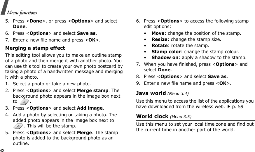 42Menu functions5. Press &lt;Done&gt;, or press &lt;Options&gt; and select Done.6. Press &lt;Options&gt; and select Save as.7. Enter a new file name and press &lt;OK&gt;. Merging a stamp effectThis editing tool allows you to make an outline stamp of a photo and then merge it with another photo. You can use this tool to create your own photo postcard by taking a photo of a handwritten message and merging it with a photo.1. Select a photo or take a new photo.2. Press &lt;Options&gt; and select Merge stamp. The background photo appears in the image box next to .3. Press &lt;Options&gt; and select Add image. 4. Add a photo by selecting or taking a photo. The added photo appears in the image box next to . This will be the stamp.5. Press &lt;Options&gt; and select Merge. The stamp photo is added to the background photo as an outline.6. Press &lt;Options&gt; to access the following stamp edit options:•Move: change the position of the stamp.•Resize: change the stamp size.•Rotate: rotate the stamp.•Stamp color: change the stamp colour.•Shadow on: apply a shadow to the stamp.7. When you have finished, press &lt;Options&gt; and select Done.8. Press &lt;Options&gt; and select Save as.9. Enter a new file name and press &lt;OK&gt;. Java world (Menu 3.4)Use this menu to access the list of the applications you have downloaded from the wireless web.p. 59World clock (Menu 3.5)Use this menu to set your local time zone and find out the current time in another part of the world. 