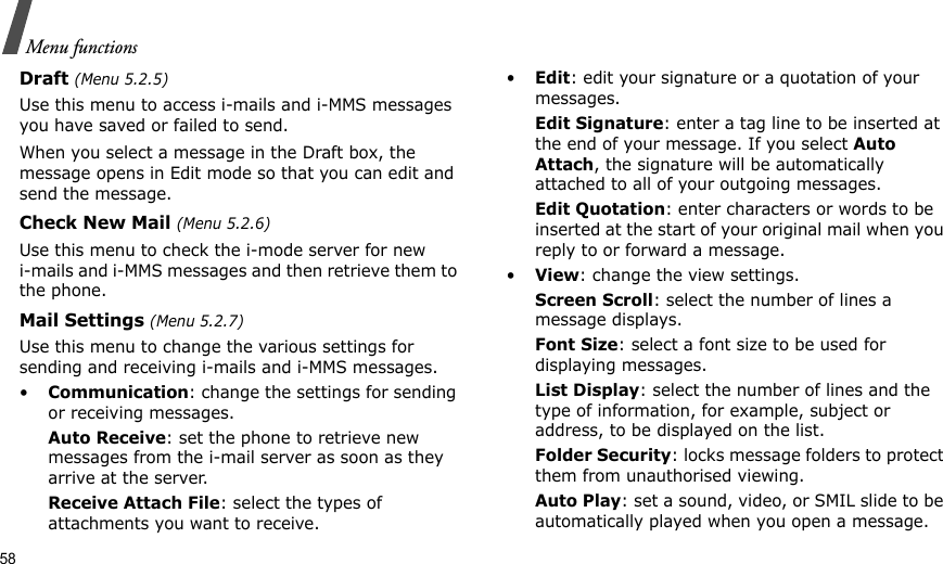58Menu functionsDraft (Menu 5.2.5)Use this menu to access i-mails and i-MMS messages you have saved or failed to send.When you select a message in the Draft box, the message opens in Edit mode so that you can edit and send the message.Check New Mail (Menu 5.2.6)Use this menu to check the i-mode server for new i-mails and i-MMS messages and then retrieve them to the phone.Mail Settings (Menu 5.2.7)Use this menu to change the various settings for sending and receiving i-mails and i-MMS messages.•Communication: change the settings for sending or receiving messages.Auto Receive: set the phone to retrieve new messages from the i-mail server as soon as they arrive at the server.Receive Attach File: select the types of attachments you want to receive. •Edit: edit your signature or a quotation of your messages.Edit Signature: enter a tag line to be inserted at the end of your message. If you select Auto Attach, the signature will be automatically attached to all of your outgoing messages.Edit Quotation: enter characters or words to be inserted at the start of your original mail when you reply to or forward a message.•View: change the view settings.Screen Scroll: select the number of lines a message displays.Font Size: select a font size to be used for displaying messages.List Display: select the number of lines and the type of information, for example, subject or address, to be displayed on the list.Folder Security: locks message folders to protect them from unauthorised viewing.Auto Play: set a sound, video, or SMIL slide to be automatically played when you open a message.