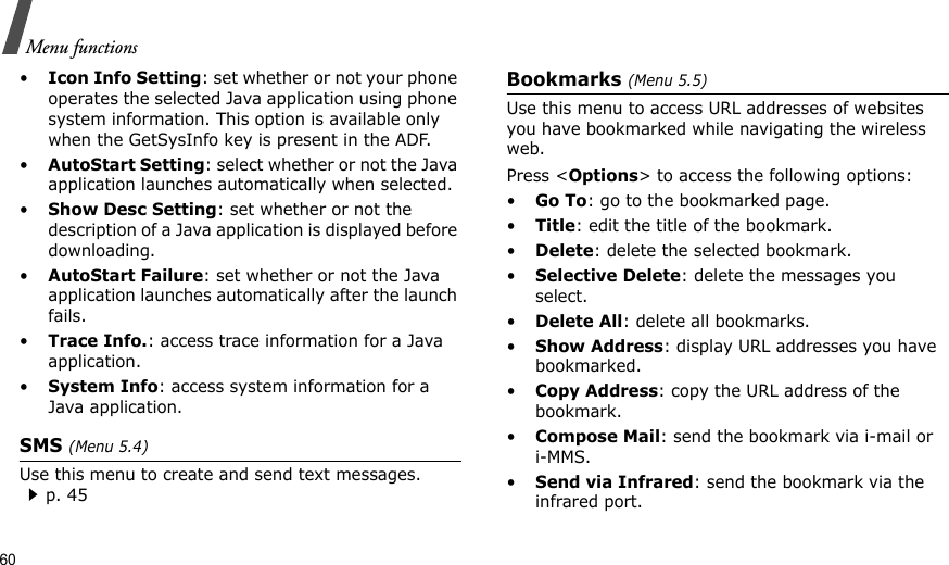 60Menu functions•Icon Info Setting: set whether or not your phone operates the selected Java application using phone system information. This option is available only when the GetSysInfo key is present in the ADF.•AutoStart Setting: select whether or not the Java application launches automatically when selected.•Show Desc Setting: set whether or not the description of a Java application is displayed before downloading.•AutoStart Failure: set whether or not the Java application launches automatically after the launch fails.•Trace Info.: access trace information for a Java application.•System Info: access system information for a Java application.SMS (Menu 5.4)Use this menu to create and send text messages.p. 45Bookmarks (Menu 5.5)Use this menu to access URL addresses of websites you have bookmarked while navigating the wireless web.Press &lt;Options&gt; to access the following options:•Go To: go to the bookmarked page.•Title: edit the title of the bookmark.•Delete: delete the selected bookmark.•Selective Delete: delete the messages you select.•Delete All: delete all bookmarks.•Show Address: display URL addresses you have bookmarked.•Copy Address: copy the URL address of the bookmark.•Compose Mail: send the bookmark via i-mail or i-MMS.•Send via Infrared: send the bookmark via the infrared port.