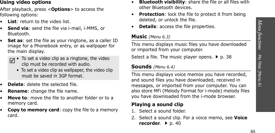 65Menu functions    My files (Menu 6)Using video optionsAfter playback, press &lt;Options&gt; to access the following options:•List: return to the video list.•Send via: send the file via i-mail, i-MMS, or Bluetooth.•Set as: set the file as your ringtone, as a caller ID image for a Phonebook entry, or as wallpaper for the main display.•Delete: delete the selected file.•Rename: change the file name.•Move to: move the file to another folder or to a memory card.•Copy to memory card: copy the file to a memory card.•Bluetooth visibility: share the file or all files with other Bluetooth devices.•Protection: lock the file to protect it from being deleted, or unlock the file.•Details: access the file properties.Music (Menu 6.3)This menu displays music files you have downloaded or imported from your computer.Select a file. The music player opens.p. 38 Sounds (Menu 6.4)This menu displays voice memos you have recorded, and sound files you have downloaded, received in messages, or imported from your computer. You can also store MFi (Melody Format for i-mode) melody files you have downloaded from the i-mode browser.Playing a sound clip1. Select a sound folder. 2. Select a sound clip. For a voice memo, see Voice recorder. p. 40•  To set a video clip as a ringtone, the video     clip must be recorded with audio.•  To set a video clip as wallpaper, the video clip    must be saved in 3GP format.