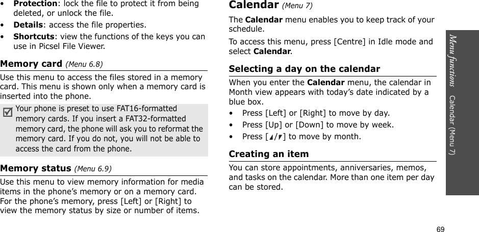 69Menu functions    Calendar (Menu 7)•Protection: lock the file to protect it from being deleted, or unlock the file.•Details: access the file properties.•Shortcuts: view the functions of the keys you can use in Picsel File Viewer. Memory card (Menu 6.8)Use this menu to access the files stored in a memory card. This menu is shown only when a memory card is inserted into the phone.Memory status (Menu 6.9)Use this menu to view memory information for media items in the phone’s memory or on a memory card. For the phone’s memory, press [Left] or [Right] to view the memory status by size or number of items.Calendar (Menu 7)The Calendar menu enables you to keep track of your schedule.To access this menu, press [Centre] in Idle mode and select Calendar.Selecting a day on the calendarWhen you enter the Calendar menu, the calendar in Month view appears with today’s date indicated by a blue box.• Press [Left] or [Right] to move by day.• Press [Up] or [Down] to move by week.• Press [ / ] to move by month.Creating an itemYou can store appointments, anniversaries, memos, and tasks on the calendar. More than one item per day can be stored.Your phone is preset to use FAT16-formatted memory cards. If you insert a FAT32-formatted memory card, the phone will ask you to reformat the memory card. If you do not, you will not be able to access the card from the phone.