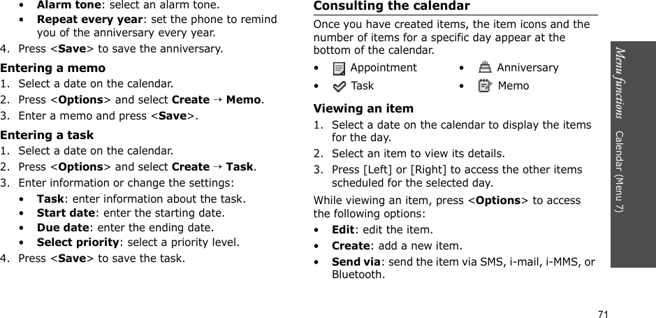 71Menu functions    Calendar (Menu 7)•Alarm tone: select an alarm tone.•Repeat every year: set the phone to remind you of the anniversary every year.4. Press &lt;Save&gt; to save the anniversary.Entering a memo1. Select a date on the calendar.2. Press &lt;Options&gt; and select Create → Memo.3. Enter a memo and press &lt;Save&gt;.Entering a task1. Select a date on the calendar.2. Press &lt;Options&gt; and select Create → Task.3. Enter information or change the settings:•Task: enter information about the task.•Start date: enter the starting date.•Due date: enter the ending date.•Select priority: select a priority level.4. Press &lt;Save&gt; to save the task.Consulting the calendarOnce you have created items, the item icons and the number of items for a specific day appear at the bottom of the calendar.Viewing an item1. Select a date on the calendar to display the items for the day. 2. Select an item to view its details.3. Press [Left] or [Right] to access the other items scheduled for the selected day.While viewing an item, press &lt;Options&gt; to access the following options:•Edit: edit the item.•Create: add a new item.•Send via: send the item via SMS, i-mail, i-MMS, or Bluetooth.•  Appointment •  Anniversary• Task •  Memo
