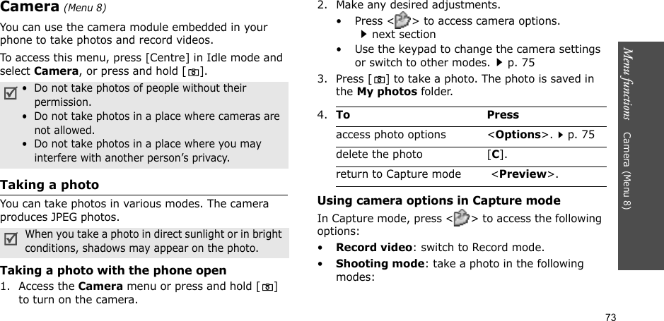 73Menu functions    Camera (Menu 8)Camera (Menu 8)You can use the camera module embedded in your phone to take photos and record videos.To access this menu, press [Centre] in Idle mode and select Camera, or press and hold []. Taking a photoYou can take photos in various modes. The camera produces JPEG photos. Taking a photo with the phone open1. Access the Camera menu or press and hold [] to turn on the camera.2. Make any desired adjustments.•Press &lt;&gt; to access camera options.next section• Use the keypad to change the camera settings or switch to other modes.p. 753. Press [] to take a photo. The photo is saved in the My photos folder.Using camera options in Capture modeIn Capture mode, press &lt;&gt; to access the following options:•Record video: switch to Record mode.•Shooting mode: take a photo in the following modes:•  Do not take photos of people without their permission.•  Do not take photos in a place where cameras are not allowed.•  Do not take photos in a place where you may interfere with another person’s privacy.When you take a photo in direct sunlight or in bright conditions, shadows may appear on the photo.4.To Pressaccess photo options &lt;Options&gt;.p. 75delete the photo [C].return to Capture mode  &lt;Preview&gt;.
