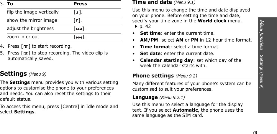 79Menu functions    Settings (Menu 9)4. Press [] to start recording.5. Press [] to stop recording. The video clip is automatically saved.Settings (Menu 9)The Settings menu provides you with various setting options to customise the phone to your preferences and needs. You can also reset the settings to their default status.To access this menu, press [Centre] in Idle mode and select Settings.Time and date (Menu 9.1)Use this menu to change the time and date displayed on your phone. Before setting the time and date, specify your time zone in the World clock menu. p. 42•Set time: enter the current time. •AM/PM: select AM or PM in 12-hour time format.•Time format: select a time format.•Set date: enter the current date.•Calendar starting day: set which day of the week the calendar starts with.Phone settings (Menu 9.2)Many different features of your phone’s system can be customised to suit your preferences.Language (Menu 9.2.1)Use this menu to select a language for the display text. If you select Automatic, the phone uses the same language as the SIM card.3.To Pressflip the image vertically  [ ].show the mirror image [ ].adjust the brightness [ ].zoom in or out [ ].