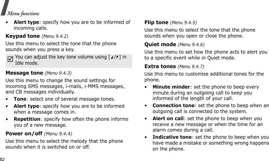 82Menu functions•Alert type: specify how you are to be informed of incoming calls.Keypad tone (Menu 9.4.2)Use this menu to select the tone that the phone sounds when you press a key. Message tone (Menu 9.4.3) Use this menu to change the sound settings for incoming SMS messages, i-mails, i-MMS messages, and CB messages individually. •Tone: select one of several message tones. •Alert type: specify how you are to be informed when a message comes in.•Repetition: specify how often the phone informs you of a new message.Power on/off (Menu 9.4.4)Use this menu to select the melody that the phone sounds when it is switched on or off. Flip tone (Menu 9.4.5)Use this menu to select the tone that the phone sounds when you open or close the phone. Quiet mode (Menu 9.4.6)Use this menu to set how the phone acts to alert you to a specific event while in Quiet mode. Extra tones (Menu 9.4.7) Use this menu to customise additional tones for the phone. •Minute minder: set the phone to beep every minute during an outgoing call to keep you informed of the length of your call.•Connection tone: set the phone to beep when an outgoing call is connected to the system.•Alert on call: set the phone to beep when you receive a new message or when the time for an alarm comes during a call.•Indicative tone: set the phone to beep when you have made a mistake or something wrong happens on the phone.You can adjust the key tone volume using [/] in Idle mode.