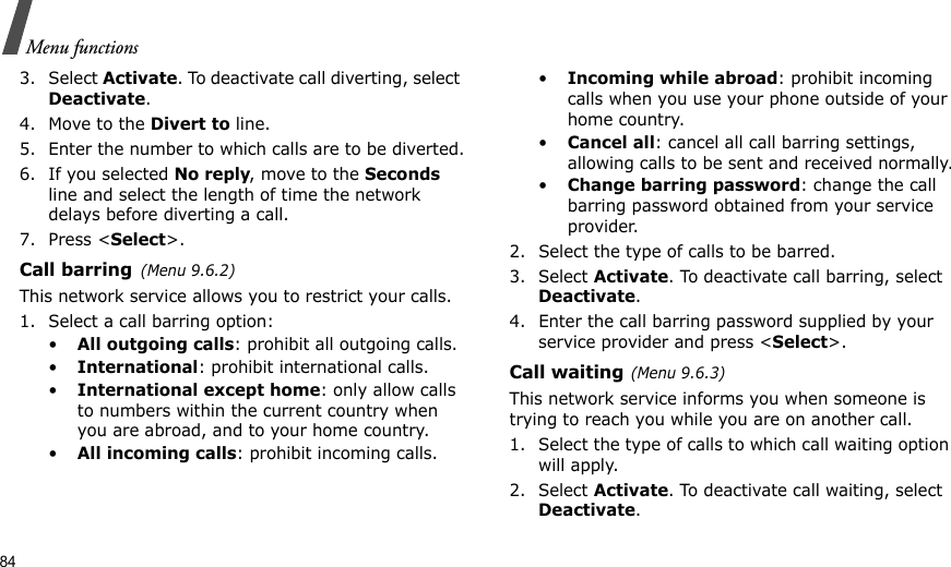 84Menu functions3. Select Activate. To deactivate call diverting, select Deactivate.4. Move to the Divert to line.5. Enter the number to which calls are to be diverted.6. If you selected No reply, move to the Seconds line and select the length of time the network delays before diverting a call.7. Press &lt;Select&gt;.Call barring(Menu 9.6.2)This network service allows you to restrict your calls.1. Select a call barring option:•All outgoing calls: prohibit all outgoing calls.•International: prohibit international calls.•International except home: only allow calls to numbers within the current country when you are abroad, and to your home country.•All incoming calls: prohibit incoming calls.•Incoming while abroad: prohibit incoming calls when you use your phone outside of your home country.•Cancel all: cancel all call barring settings, allowing calls to be sent and received normally.•Change barring password: change the call barring password obtained from your service provider.2. Select the type of calls to be barred. 3. Select Activate. To deactivate call barring, select Deactivate.4. Enter the call barring password supplied by your service provider and press &lt;Select&gt;.Call waiting(Menu 9.6.3)This network service informs you when someone is trying to reach you while you are on another call.1. Select the type of calls to which call waiting option will apply.2. Select Activate. To deactivate call waiting, select Deactivate. 
