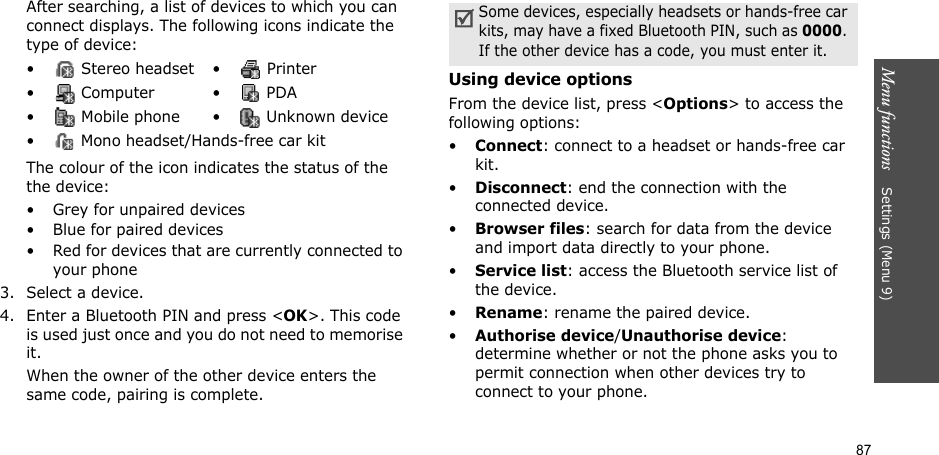 87Menu functions    Settings (Menu 9)After searching, a list of devices to which you can connect displays. The following icons indicate the type of device:The colour of the icon indicates the status of the the device:• Grey for unpaired devices• Blue for paired devices• Red for devices that are currently connected to your phone3. Select a device.4. Enter a Bluetooth PIN and press &lt;OK&gt;. This code is used just once and you do not need to memorise it.When the owner of the other device enters the same code, pairing is complete.Using device optionsFrom the device list, press &lt;Options&gt; to access the following options: •Connect: connect to a headset or hands-free car kit.•Disconnect: end the connection with the connected device.•Browser files: search for data from the device and import data directly to your phone.•Service list: access the Bluetooth service list of the device.•Rename: rename the paired device.•Authorise device/Unauthorise device: determine whether or not the phone asks you to permit connection when other devices try to connect to your phone.•  Stereo headset •  Printer• Computer • PDA•  Mobile phone •  Unknown device•  Mono headset/Hands-free car kitSome devices, especially headsets or hands-free car kits, may have a fixed Bluetooth PIN, such as 0000. If the other device has a code, you must enter it.